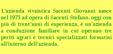 Casella di testo: Lazienda vivaistica Sacenti Giovanni nasce nel 1975 ad opera di Sacenti Stefano, oggi con pi di trentanni di esperienza,  unazienda a conduzione familiare in cui operano tre periti agrari e tecnici specializzati formatisi allinterno dellazienda.