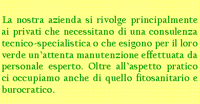 Casella di testo: La nostra azienda si rivolge principalmente ai privati che necessitano di una consulenza tecnico-specialistica o che esigono per il loro verde unattenta manutenzione effettuata da personale esperto. Oltre allaspetto pratico ci occupiamo anche di quello fitosanitario e burocratico.