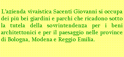 Casella di testo: Lazienda vivaistica Sacenti Giovanni si occupa dei pi bei giardini e parchi che ricadono sotto la tutela della sovrintendenza per i beni architettonici e per il paesaggio nelle province di Bologna, Modena e Reggio Emilia.